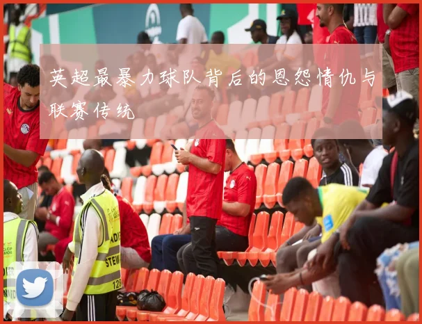 英超最暴力球队背后的恩怨情仇与联赛传统