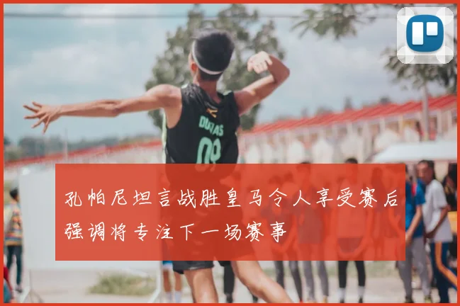 孔帕尼坦言战胜皇马令人享受赛后强调将专注下一场赛事