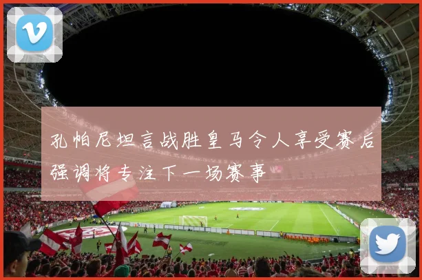 孔帕尼坦言战胜皇马令人享受赛后强调将专注下一场赛事